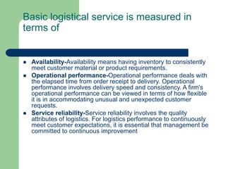 Basic logistical service is measured in
terms of
 Availability-Availability means having inventory to consistently
meet customer material or product requirements.
 Operational performance-Operational performance deals with
the elapsed time from order receipt to delivery. Operational
performance involves delivery speed and consistency. A firm's
operational performance can be viewed in terms of how flexible
it is in accommodating unusual and unexpected customer
requests.
 Service reliability-Service reliability involves the quality
attributes of logistics. For logistics performance to continuously
meet customer expectations, it is essential that management be
committed to continuous improvement
 