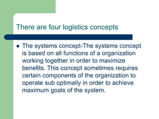 There are four logistics concepts
 The systems concept-The systems concept
is based on all functions of a organization
working together in order to maximize
benefits. This concept sometimes requires
certain components of the organization to
operate sub optimally in order to achieve
maximum goals of the system.
 