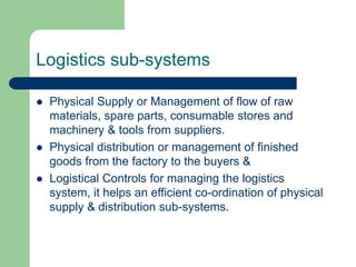 Logistics sub-systems
 Physical Supply or Management of flow of raw
materials, spare parts, consumable stores and
machinery & tools from suppliers.
 Physical distribution or management of finished
goods from the factory to the buyers &
 Logistical Controls for managing the logistics
system, it helps an efficient co-ordination of physical
supply & distribution sub-systems.
 