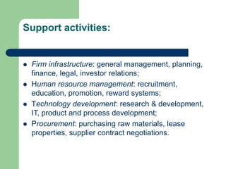 Support activities:
 Firm infrastructure: general management, planning,
finance, legal, investor relations;
 Human resource management: recruitment,
education, promotion, reward systems;
 Technology development: research & development,
IT, product and process development;
 Procurement: purchasing raw materials, lease
properties, supplier contract negotiations.
 