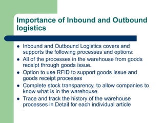 Importance of Inbound and Outbound
logistics
 Inbound and Outbound Logistics covers and
supports the following processes and options:
 All of the processes in the warehouse from goods
receipt through goods issue.
 Option to use RFID to support goods Issue and
goods receipt processes
 Complete stock transparency, to allow companies to
know what is in the warehouse.
 Trace and track the history of the warehouse
processes in Detail for each individual article
 