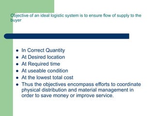Objective of an ideal logistic system is to ensure flow of supply to the
buyer
 In Correct Quantity
 At Desired location
 At Required time
 At useable condition
 At the lowest total cost
 Thus the objectives encompass efforts to coordinate
physical distribution and material management in
order to save money or improve service.
 