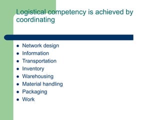 Logistical competency is achieved by
coordinating
 Network design
 Information
 Transportation
 Inventory
 Warehousing
 Material handling
 Packaging
 Work
 
