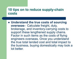 10 tips on to reduce supply-chain
costs
 Understand the true costs of sourcing
overseas- Calculate freight, duty,
brokerage, and inventory-carrying costs to
support these lengthened supply chains.
Factor in such items as the costs of flying
engineers overseas. Once you understand
the true total landed cost and total impact to
the business, buying domestically may look a
lot better.
 