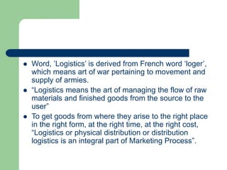  Word, ’Logistics’ is derived from French word ‘loger’,
which means art of war pertaining to movement and
supply of armies.
 “Logistics means the art of managing the flow of raw
materials and finished goods from the source to the
user”
 To get goods from where they arise to the right place
in the right form, at the right time, at the right cost,
“Logistics or physical distribution or distribution
logistics is an integral part of Marketing Process”.
 