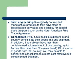  Tariff engineering-Strategically source and
manufacture products to take advantage of
classification duty rates and eligibility for special
trade programs such as the North American Free
Trade Agreement.
 Consolidate-If you have multiple suppliers in one
country, consolidate their goods into one shipment.
In addition, if you always have less-than-
containerload shipments out of one country, try to
find another Less than Container Load(LCL) importer
of goods from that country. You may be able to
partner and consolidate to a more cost-effective full-
containerload shipment.
 