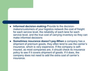  Informed decision-making-Provide to the decision-
makers/customers of your logistics network the cost of freight
for each service level, the reliability of each lane for each
service level, and the true cost of carrying inventory so they can
make informed decisions
 Sometimes insurance doesn’t pay-When a company has a
shipment of premium goods, they often tend to use the carrier’s
insurance, which is very expensive. If the company is self-
insured, as most companies are, it should check its insurance
policy to see if it covers shipment of goods. If it does, the
company does not need to add the extra cost of carrier’s
insurance.
 