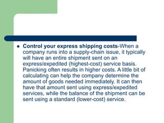  Control your express shipping costs-When a
company runs into a supply-chain issue, it typically
will have an entire shipment sent on an
express/expedited (highest-cost) service basis.
Panicking often results in higher costs. A little bit of
calculating can help the company determine the
amount of goods needed immediately. It can then
have that amount sent using express/expedited
services, while the balance of the shipment can be
sent using a standard (lower-cost) service.
 