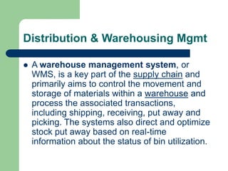 Distribution & Warehousing Mgmt
 A warehouse management system, or
WMS, is a key part of the supply chain and
primarily aims to control the movement and
storage of materials within a warehouse and
process the associated transactions,
including shipping, receiving, put away and
picking. The systems also direct and optimize
stock put away based on real-time
information about the status of bin utilization.
 