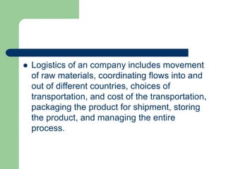  Logistics of an company includes movement
of raw materials, coordinating flows into and
out of different countries, choices of
transportation, and cost of the transportation,
packaging the product for shipment, storing
the product, and managing the entire
process.
 