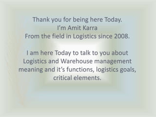 Thank you for being here Today.
I’m Amit Karra
From the field in Logistics since 2008.
I am here Today to talk to you about
Logistics and Warehouse management
meaning and it’s functions, logistics goals,
critical elements.
 