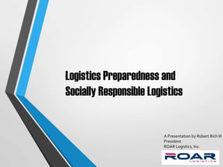 Logistics Preparedness and
Socially Responsible Logistics
A Presentation by Robert Rich III
President
ROAR Logistics, Inc.
 