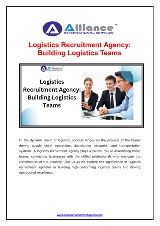 www.alliancerecruitmentagency.com
Logistics Recruitment Agency:
Building Logistics Teams
In the dynamic realm of logistics, success hinges on the prowess of the teams
driving supply chain operations, distribution networks, and transportation
systems. A logistics recruitment agency plays a pivotal role in assembling these
teams, connecting businesses with the skilled professionals who navigate the
complexities of the industry. Join us as we explore the significance of logistics
recruitment agencies in building high-performing logistics teams and driving
operational excellence.
 