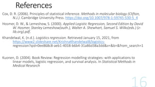 References
Cox, D. R. (2006). Principles of statistical inference. Methods in molecular biology (Clifton,
N.J.). Cambridge University Press. https://doi.org/10.1007/978-1-59745-530-5_4
Hosmer, D. W., & Lemeshow, S. (2000). Applied Logistic Regression, Second Edition by David
W. Hosmer, Stanley Lemeshow(auth.), Walter A. Shewhart, Samuel S. Wilks(eds.) (z-
lib.org).pdf.
Khandelwal, K. (n.d.). Logistics regression. Retrieved January 15, 2021, from
https://www2.slideshare.net/KrishnaKhandelwal8/logistics-
regression?qid=0ee868c8-aeb1-4018-b6b4-31a86d38a3dd&v=&b=&from_search=1
Kuonen, D. (2004). Book Review: Regression modelling strategies: with applications to
linear models, logistic regression, and survival analysis. In Statistical Methods in
Medical Research
 