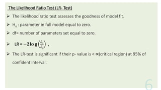 The Likelihood Ratio Test (LR- Test)
 The likelihood ratio test assesses the goodness of model fit.
 Ho : parameter in full model equal to zero.
 df= number of parameters set equal to zero.
 LR = −𝟐𝐥𝐨 𝐠
𝑳𝟏
𝑳𝟐
,
 The LR-test is significant if their p- value is < ∝(critical region) at 95% of
confident interval.
 