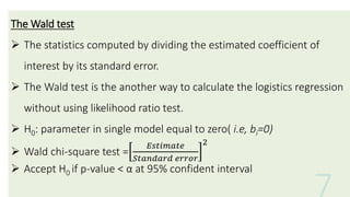 The Wald test
 The statistics computed by dividing the estimated coefficient of
interest by its standard error.
 The Wald test is the another way to calculate the logistics regression
without using likelihood ratio test.
 H0: parameter in single model equal to zero( i.e, bi=0)
 Wald chi-square test =
𝐸𝑠𝑡𝑖𝑚𝑎𝑡𝑒
𝑆𝑡𝑎𝑛𝑑𝑎𝑟𝑑 𝑒𝑟𝑟𝑜𝑟
2
 Accept H0 if p-value < α at 95% confident interval
 