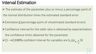 Interval Estimation
 The estimate of the parameter plus or minus a percentage point of
the normal distribution times the estimated standard error
Estimation±(percentage point of z×estimated standard errors)
Confidence interval for the odds ratio is obtained by exponentiation
the confidence limits obtained for the parameter.
 1 −∝ 100% confident interval for variables are b1±𝑧1−
∝
2
SE
 