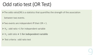 Odd ratio test (OR Test)
The odds ratio(OR) is a statistics that quantifies the strength of the association
between two events.
Two events are independent iff their OR = 1.
 H0 : odd ratio =1 for independent variable
 H1: odd ratio ≠ 1 for independent variable
 Test criteria : odd ratio test
 