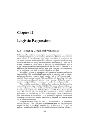 Chapter 12
Logistic Regression
12.1 Modeling Conditional Probabilities
So far, we either looked at estimating the conditional expectations of continuous
variables (as in regression), or at estimating distributions. There are many situations
where however we are interested in input-output relationships, as in regression, but
the output variable is discrete rather than continuous. In particular there are many
situations where we have binary outcomes (it snows in Pittsburgh on a given day, or
it doesn’t; this squirrel carries plague, or it doesn’t; this loan will be paid back, or
it won’t; this person will get heart disease in the next five years, or they won’t). In
addition to the binary outcome, we have some input variables, which may or may
not be continuous. How could we model and analyze such data?
We could try to come up with a rule which guesses the binary output from the
input variables. This is called classification, and is an important topic in statistics
and machine learning. However, simply guessing “yes” or “no” is pretty crude —
especially if there is no perfect rule. (Why should there be?) Something which takes
noise into account, and doesn’t just give a binary answer, will often be useful. In
short, we want probabilities — which means we need to fit a stochastic model.
What would be nice, in fact, would be to have conditional distribution of the
response Y , given the input variables, Pr(Y |X). This would tell us about how pre-
cise our predictions are. If our model says that there’s a 51% chance of snow and it
doesn’t snow, that’s better than if it had said there was a 99% chance of snow (though
even a 99% chance is not a sure thing). We have seen how to estimate conditional
probabilities non-parametrically, and could do this using the kernels for discrete vari-
ables from lecture 6. While there are a lot of merits to this approach, it does involve
coming up with a model for the joint distribution of outputs Y and inputs X, which
can be quite time-consuming.
Let’s pick one of the classes and call it “1” and the other “0”. (It doesn’t mat-
ter which is which. Then Y becomes an indicator variable, and you can convince
yourself that Pr(Y = 1) = E[Y ]. Similarly, Pr(Y = 1|X = x) = E[Y |X = x]. (In
a phrase, “conditional probability is the conditional expectation of the indicator”.)
223
 