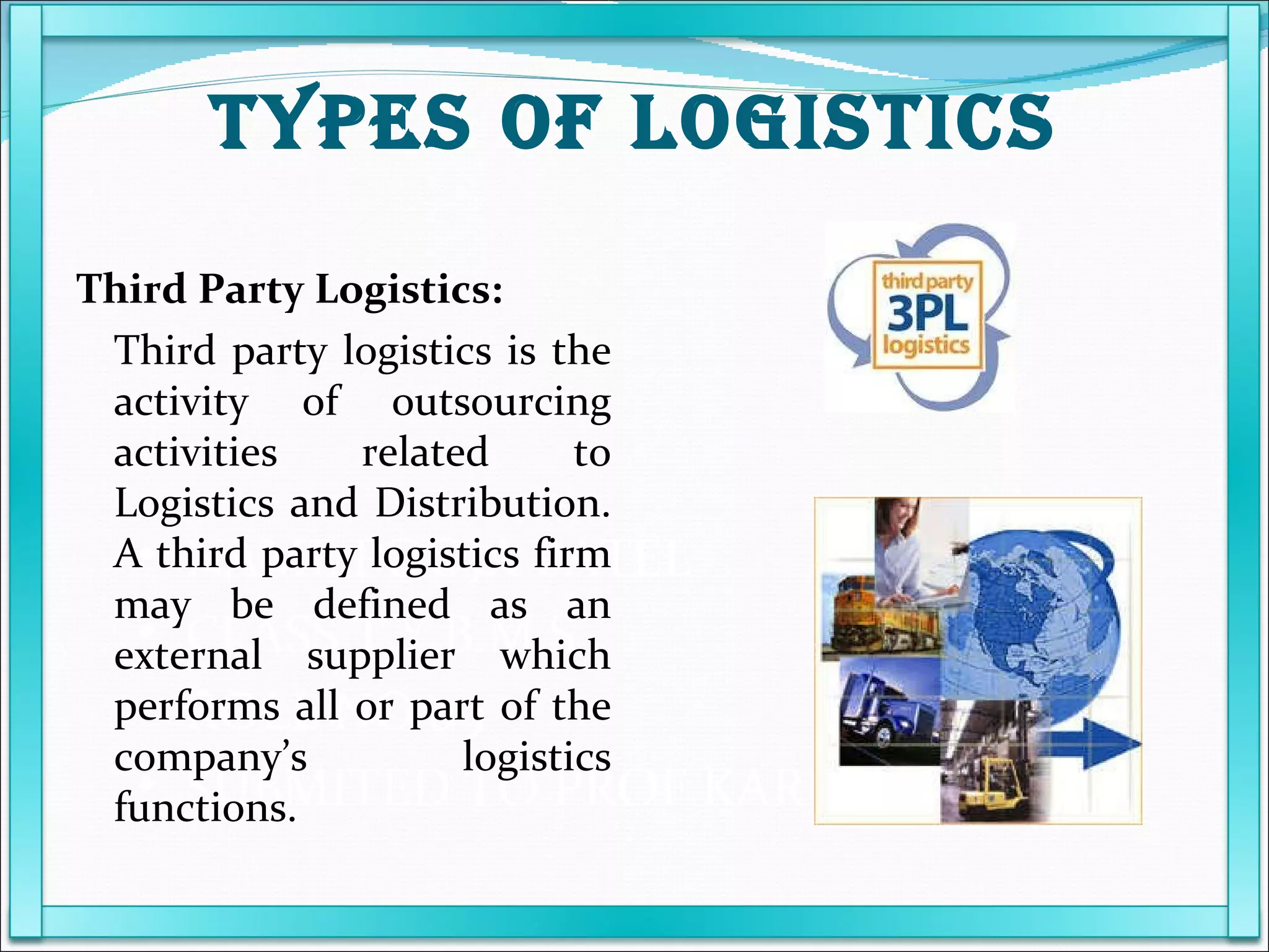 NAME POOJA PATEL  CLASS T.Y.B.M.S ROLL NO 09 SUBMITED TO PROF KARUNANIDHI Third Party Logistics: Third party logistics is the activity of outsourcing activities related to Logistics and Distribution. A third party logistics firm may be defined as an external supplier which performs all or part of the company’s logistics functions. TYPES OF LOGISTICS 