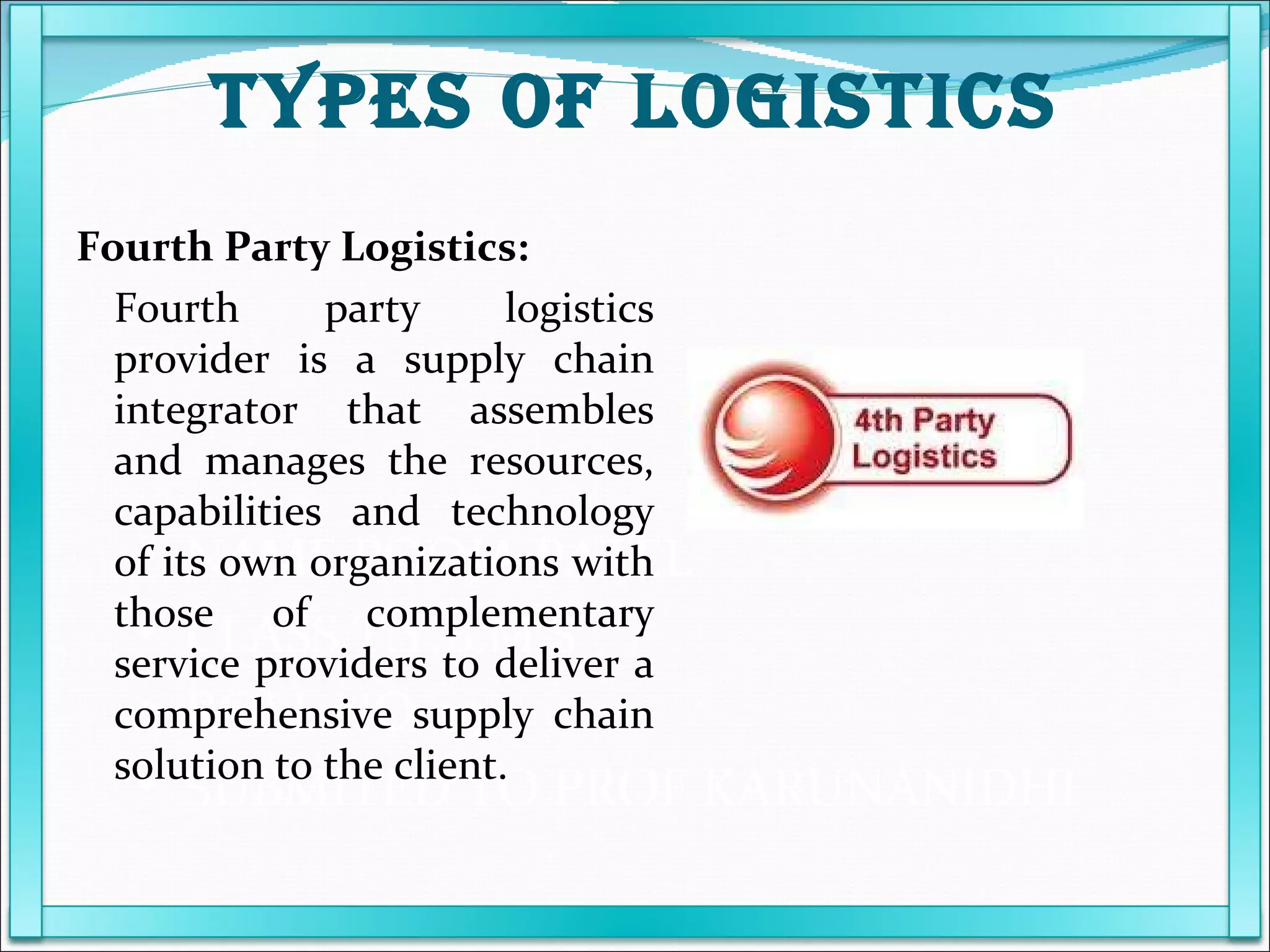 NAME POOJA PATEL  CLASS T.Y.B.M.S ROLL NO 09 SUBMITED TO PROF KARUNANIDHI Fourth Party Logistics: Fourth party logistics provider is a supply chain integrator that assembles and manages the resources, capabilities and technology of its own organizations with those of complementary service providers to deliver a comprehensive supply chain solution to the client. TYPES OF LOGISTICS 