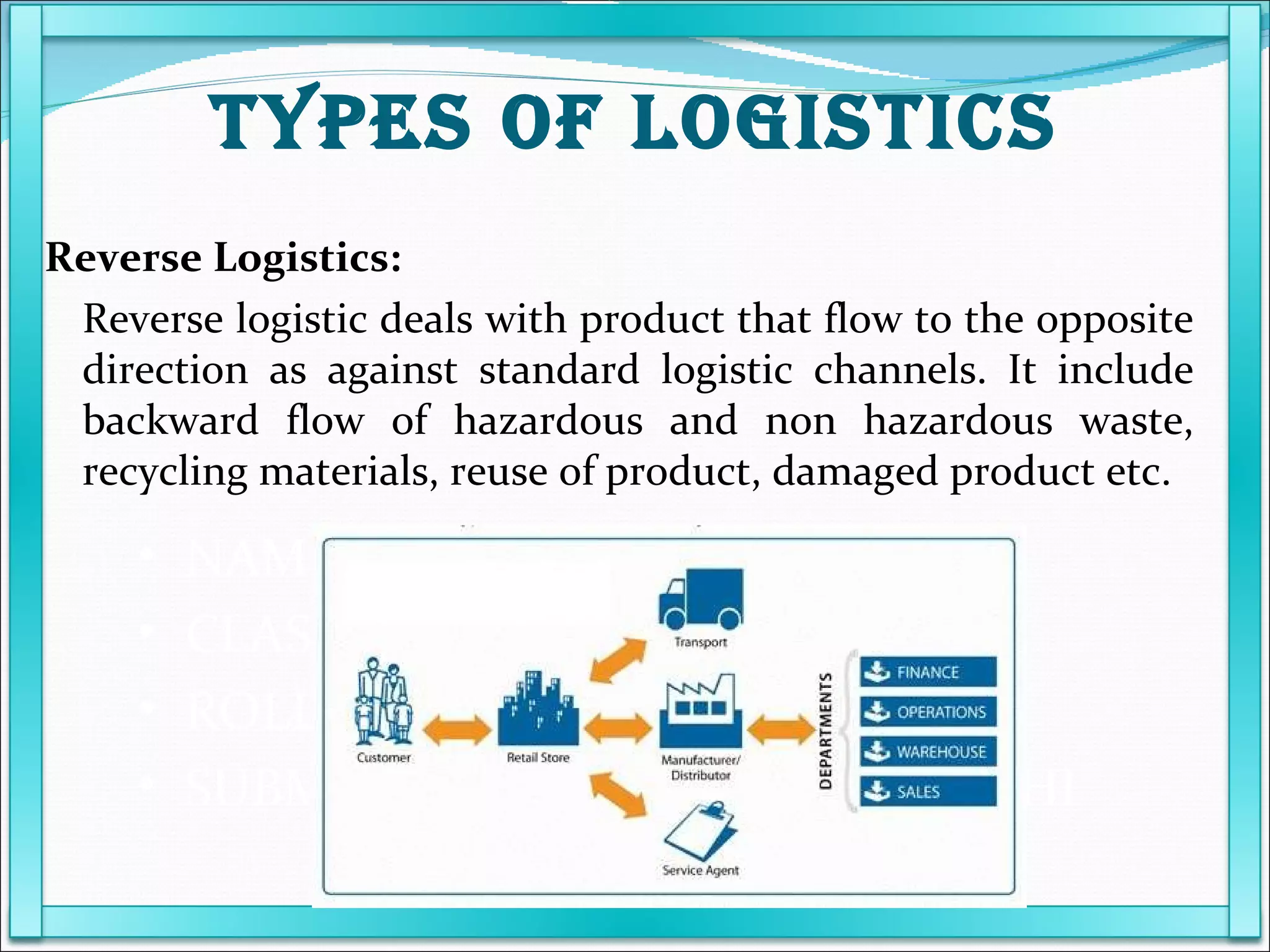 NAME POOJA PATEL  CLASS T.Y.B.M.S ROLL NO 09 SUBMITED TO PROF KARUNANIDHI Reverse Logistics: Reverse logistic deals with product that flow to the opposite direction as against standard logistic channels. It include backward flow of hazardous and non hazardous waste, recycling materials, reuse of product, damaged product etc. TYPES OF LOGISTICS 