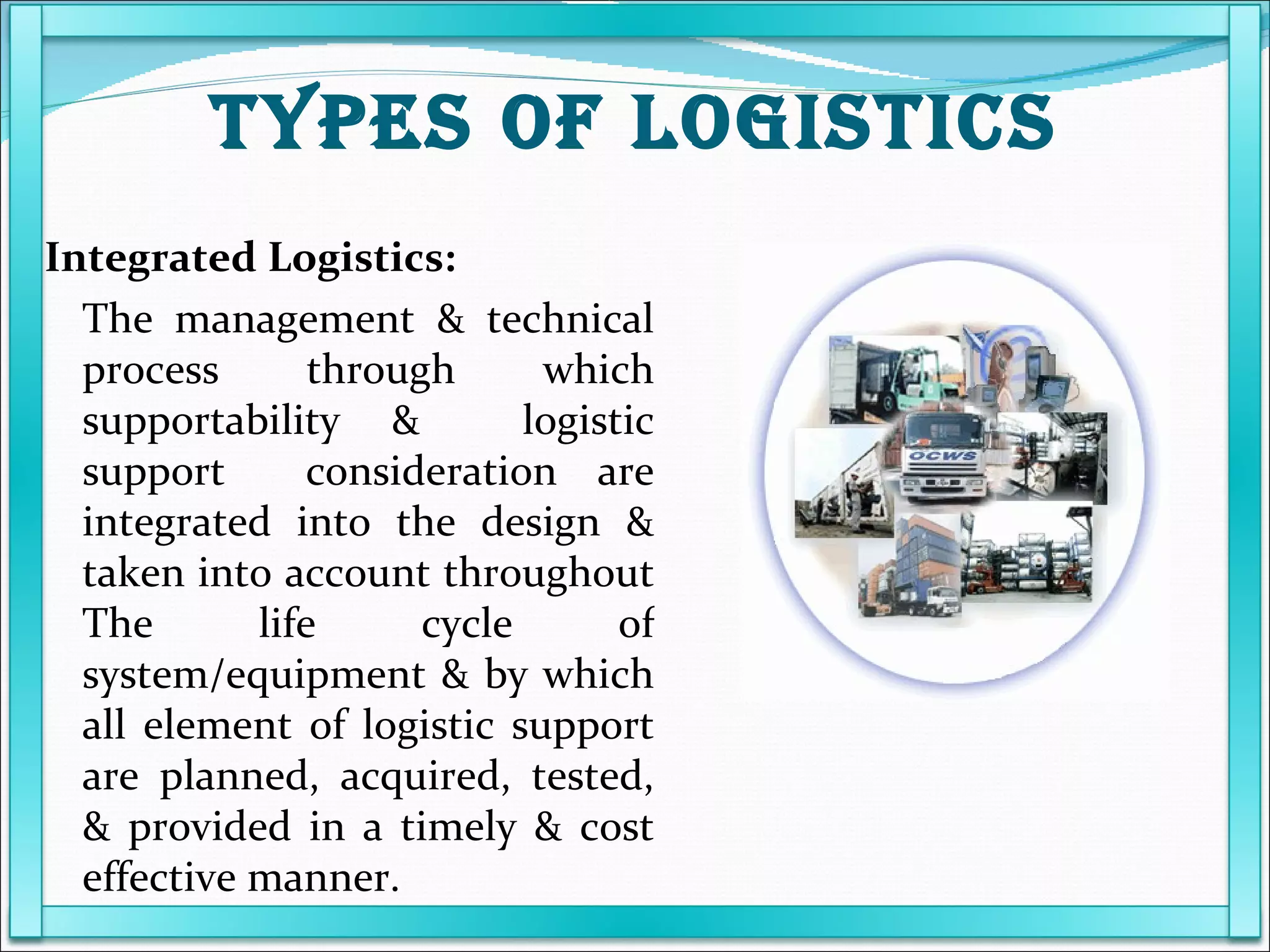 Integrated Logistics: The management & technical process through which supportability &  logistic support  consideration are integrated into the design & taken into account throughout The life cycle of system/equipment & by which all element of logistic support are planned, acquired, tested, & provided in a timely & cost effective manner.  TYPES OF LOGISTICS 