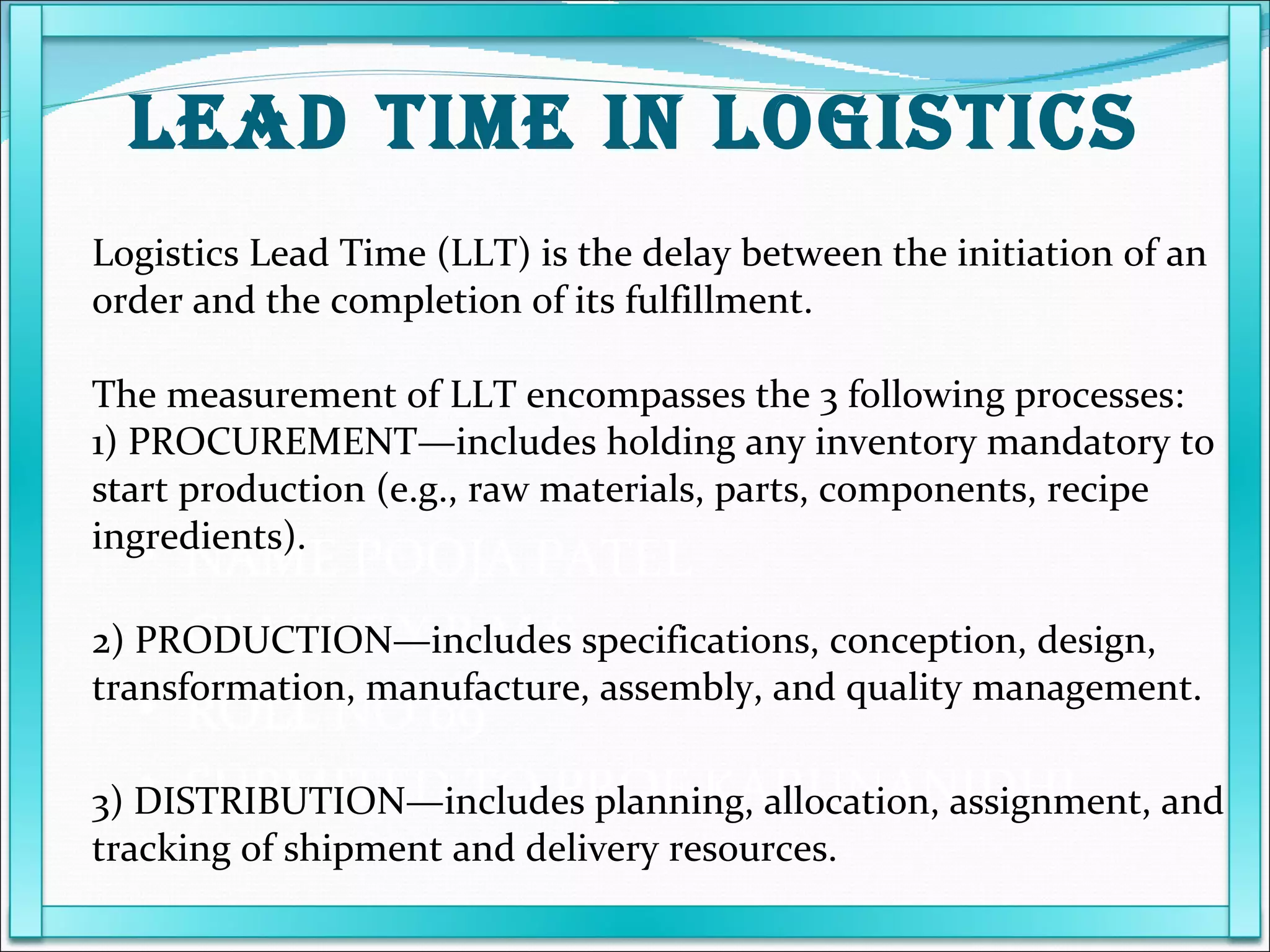 NAME POOJA PATEL  CLASS T.Y.B.M.S ROLL NO 09 SUBMITED TO PROF KARUNANIDHI Logistics Lead Time (LLT) is the delay between the initiation of an order and the completion of its fulfillment. The measurement of LLT encompasses the 3 following processes: 1) PROCUREMENT—includes holding any inventory mandatory to start production (e.g., raw materials, parts, components, recipe ingredients). 2) PRODUCTION—includes specifications, conception, design, transformation, manufacture, assembly, and quality management. 3) DISTRIBUTION—includes planning, allocation, assignment, and tracking of shipment and delivery resources. LEAD TIME IN LOGISTICS 