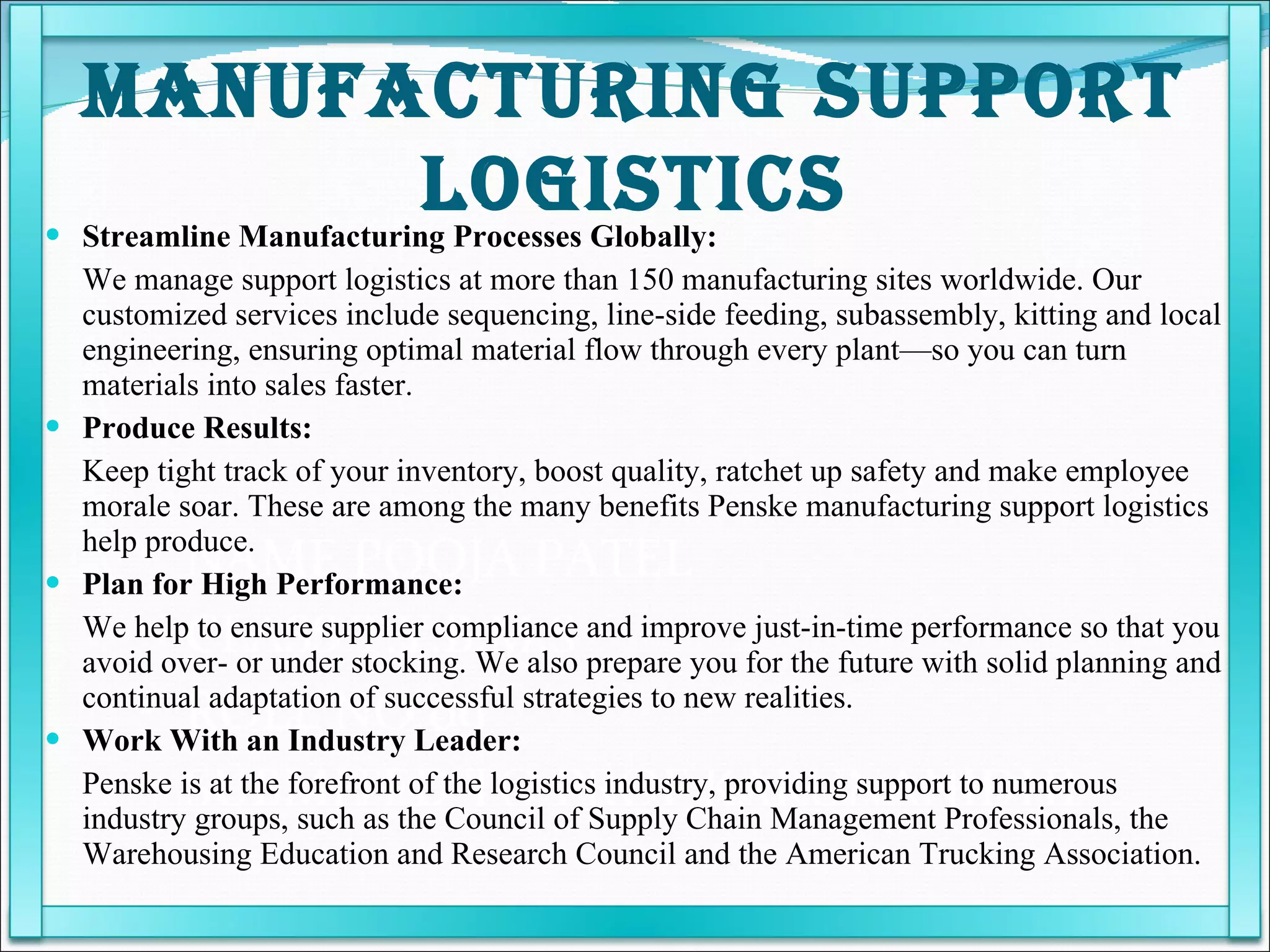 NAME POOJA PATEL  CLASS T.Y.B.M.S ROLL NO 09 SUBMITED TO PROF KARUNANIDHI Streamline Manufacturing Processes Globally: We manage support logistics at more than 150 manufacturing sites worldwide. Our customized services include sequencing, line-side feeding, subassembly, kitting and local engineering, ensuring optimal material flow through every plant—so you can turn materials into sales faster.  Produce Results: Keep tight track of your inventory, boost quality, ratchet up safety and make employee morale soar. These are among the many benefits Penske manufacturing support logistics help produce.  Plan for High Performance: We help to ensure supplier compliance and improve just-in-time performance so that you avoid over- or under stocking. We also prepare you for the future with solid planning and continual adaptation of successful strategies to new realities.  Work With an Industry Leader: Penske is at the forefront of the logistics industry, providing support to numerous industry groups, such as the Council of Supply Chain Management Professionals, the Warehousing Education and Research Council and the American Trucking Association.  MANUFACTURING SUPPORT LOGISTICS 