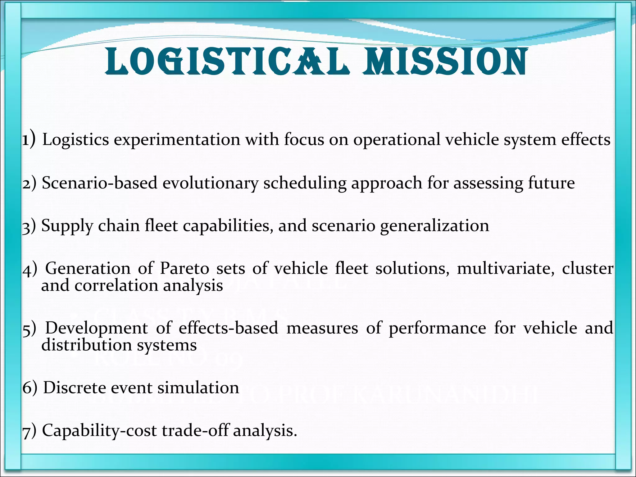 NAME POOJA PATEL  CLASS T.Y.B.M.S ROLL NO 09 SUBMITED TO PROF KARUNANIDHI 1)  Logistics experimentation with focus on operational vehicle system effects 2) Scenario-based evolutionary scheduling approach for assessing future 3) Supply chain fleet capabilities, and scenario generalization 4) Generation of Pareto sets of vehicle fleet solutions, multivariate, cluster and correlation analysis 5) Development of effects-based measures of performance for vehicle and distribution systems 6) Discrete event simulation 7) Capability-cost trade-off analysis. LOGISTICAL MISSION 