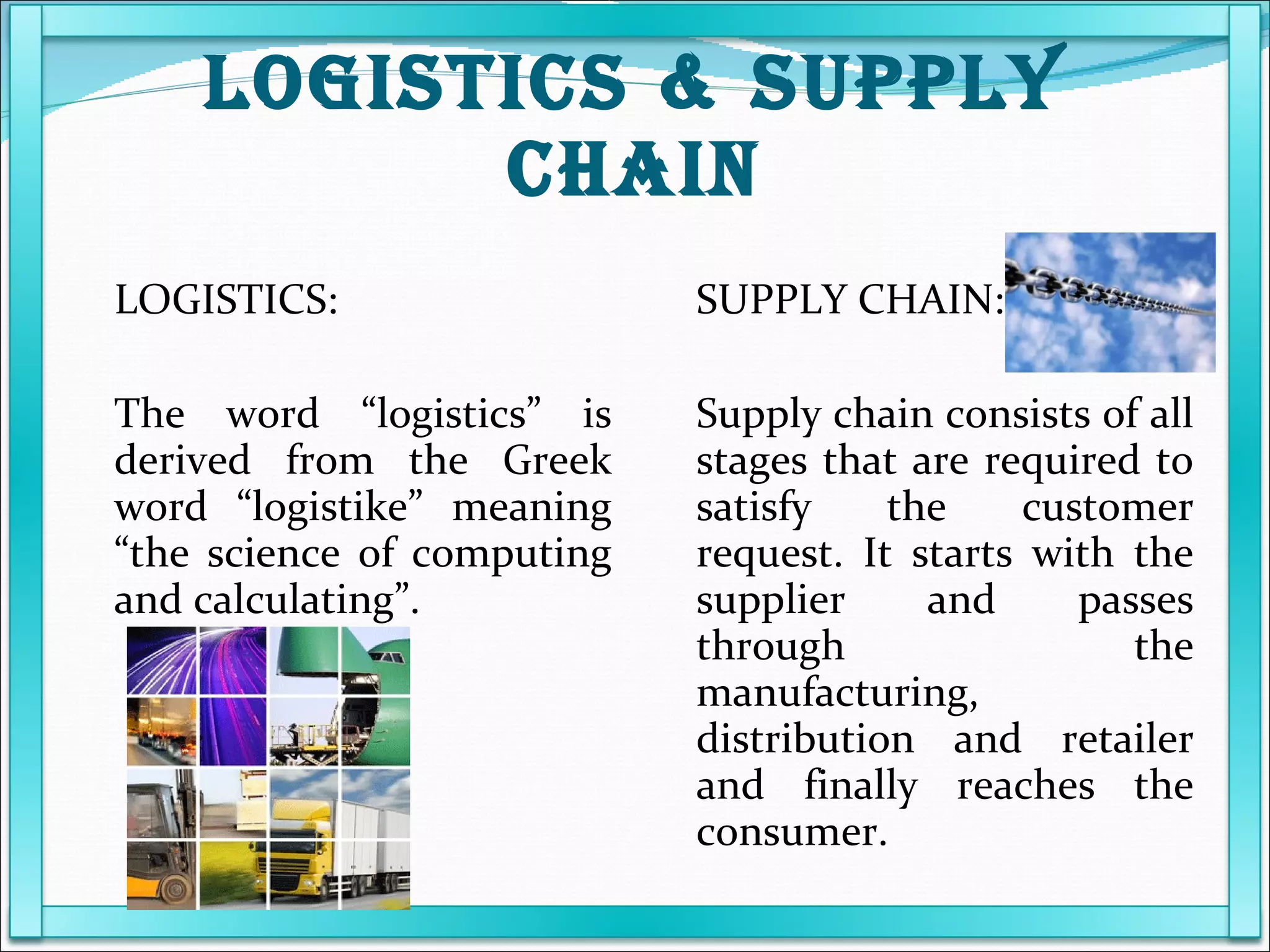 LOGISTICS & SUPPLY CHAIN LOGISTICS:   The word “logistics” is derived from the Greek word “logistike” meaning “the science of computing and calculating”. SUPPLY CHAIN: Supply chain consists of all stages that are required to satisfy the customer request. It starts with the supplier and passes through the manufacturing, distribution and retailer and finally reaches the consumer. 