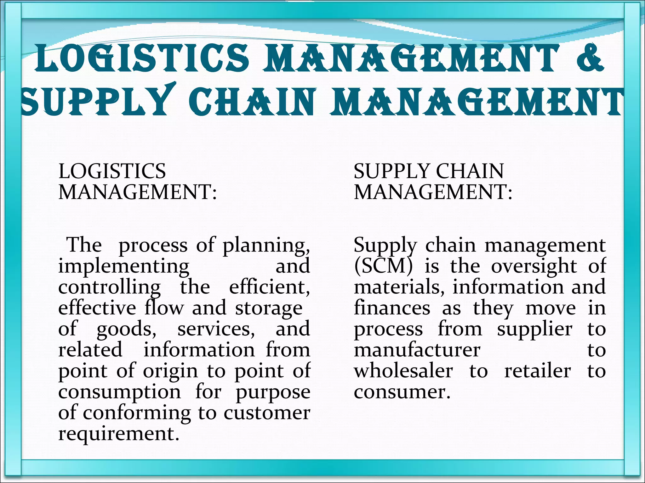 LOGISTICS MANAGEMENT & SUPPLY CHAIN MANAGEMENT LOGISTICS MANAGEMENT:     The  process of planning, implementing and controlling the efficient, effective flow and storage  of goods, services, and related  information from point of origin to point of consumption for purpose of conforming to customer requirement. SUPPLY CHAIN MANAGEMENT: Supply chain management (SCM) is the oversight of materials, information and finances as they move in process from supplier to manufacturer to wholesaler to retailer to consumer. 