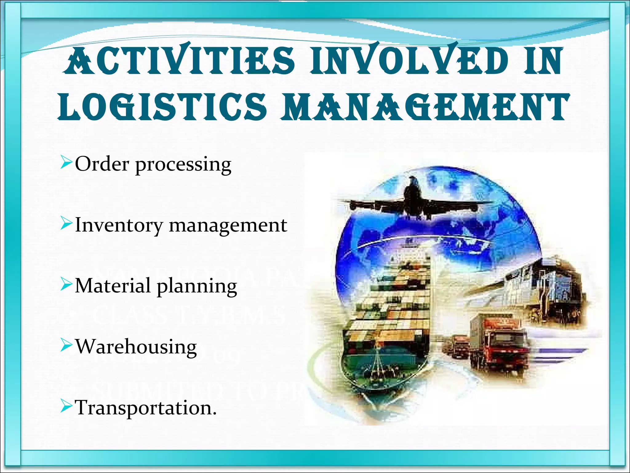 NAME POOJA PATEL  CLASS T.Y.B.M.S ROLL NO 09 SUBMITED TO PROF KARUNANIDHI Order processing Inventory management Material planning Warehousing Transportation. ACTIVITIES INVOLVED IN LOGISTICS MANAGEMENT 