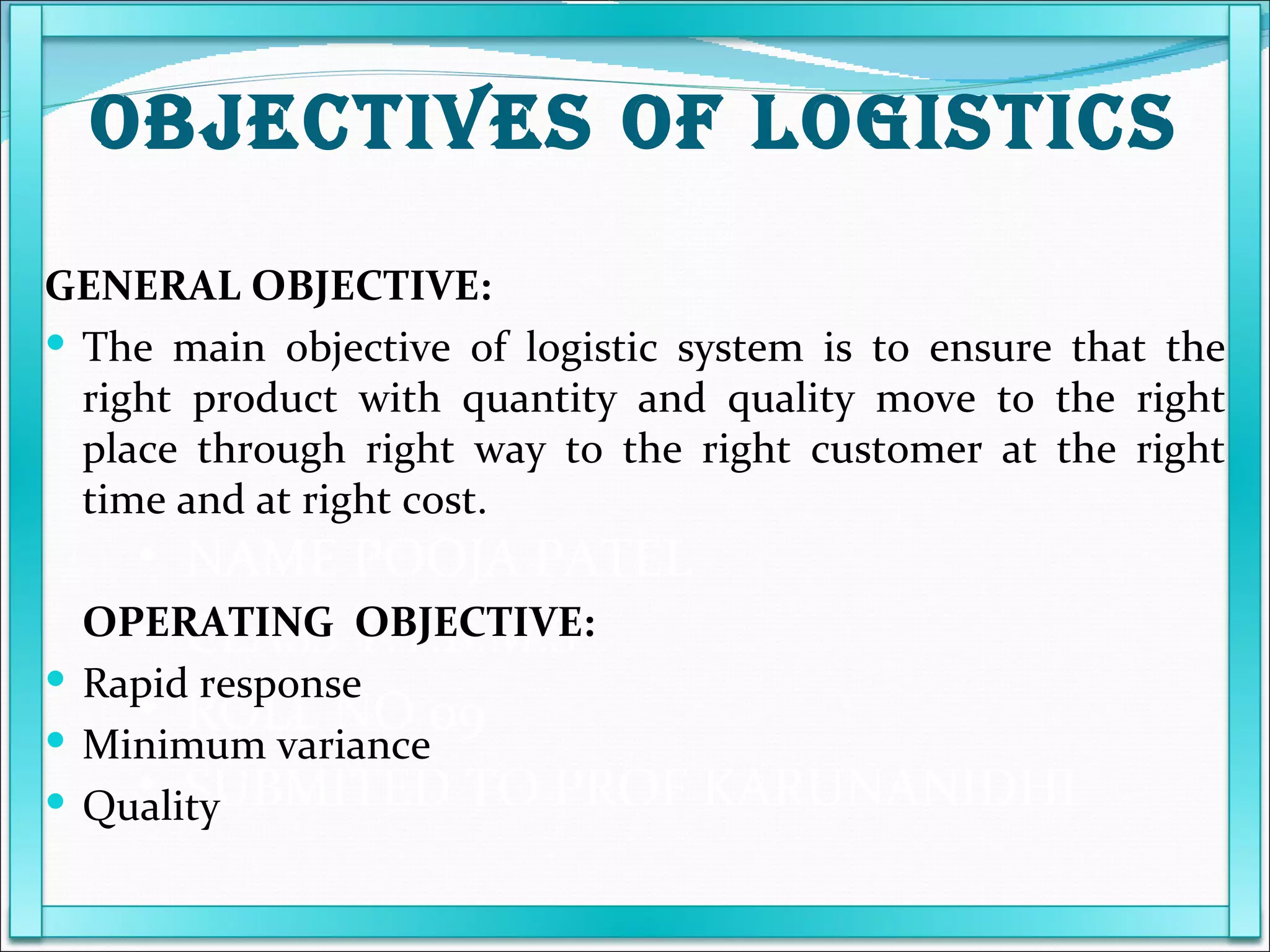 NAME POOJA PATEL  CLASS T.Y.B.M.S ROLL NO 09 SUBMITED TO PROF KARUNANIDHI GENERAL OBJECTIVE: The main objective of logistic system is to ensure that the right product with quantity and quality move to the right place through right way to the right customer at the right time and at right cost. OPERATING  OBJECTIVE: Rapid response Minimum variance Quality OBJECTIVES OF LOGISTICS 