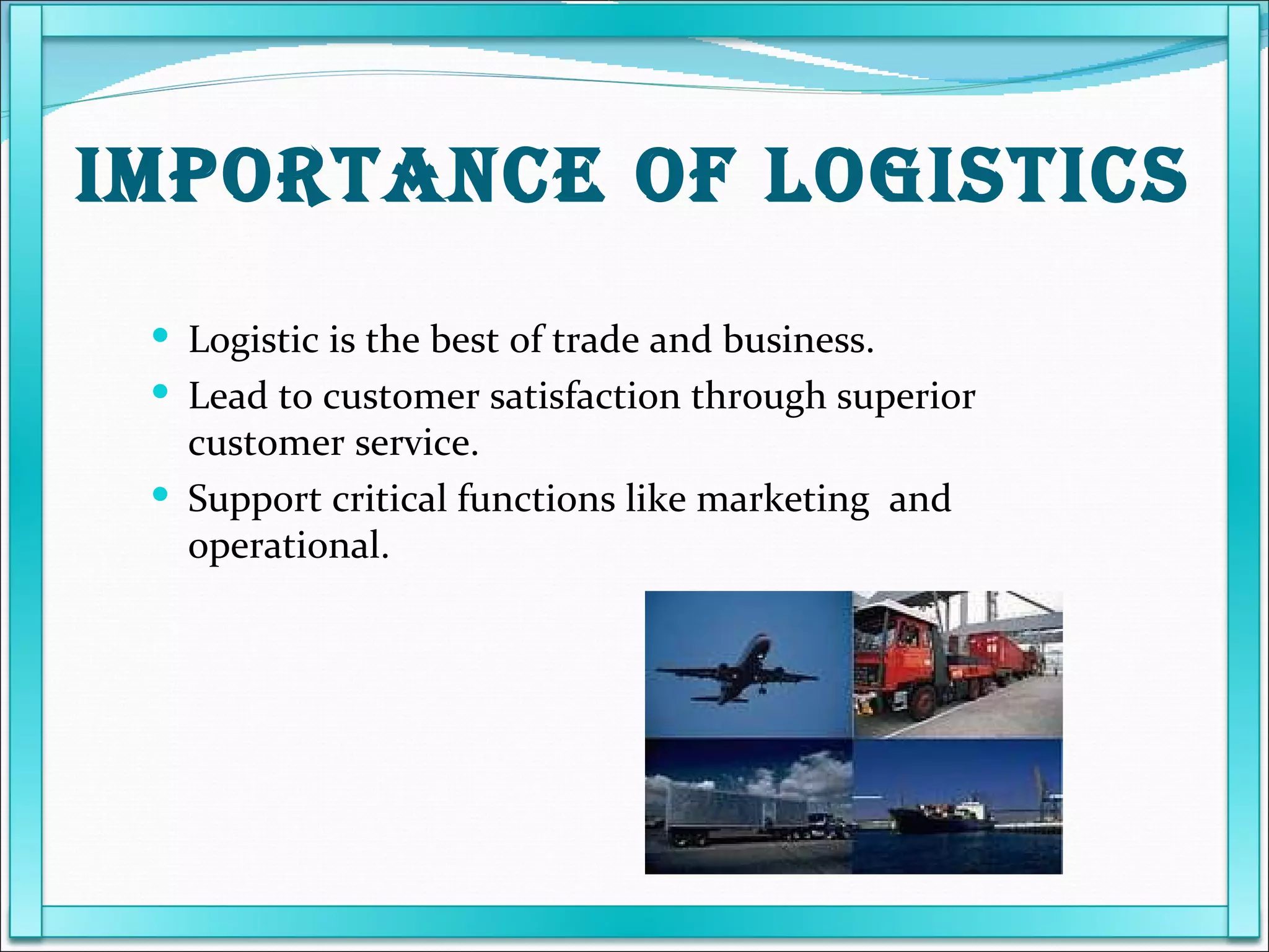 Logistic is the best of trade and business. Lead to customer satisfaction through superior customer service. Support critical functions like marketing  and operational. IMPORTANCE OF LOGISTICS 