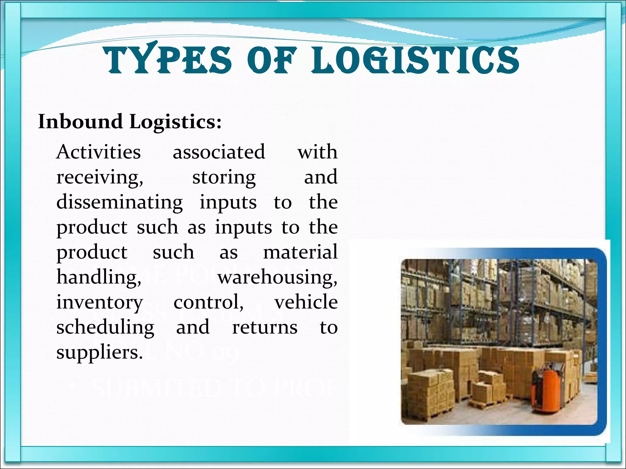 NAME POOJA PATEL  CLASS T.Y.B.M.S ROLL NO 09 SUBMITED TO PROF KARUNANIDHI Inbound Logistics: Activities associated with receiving, storing and disseminating inputs to the product such as inputs to the product such as material handling, warehousing, inventory control, vehicle scheduling and returns to suppliers. TYPES OF LOGISTICS 