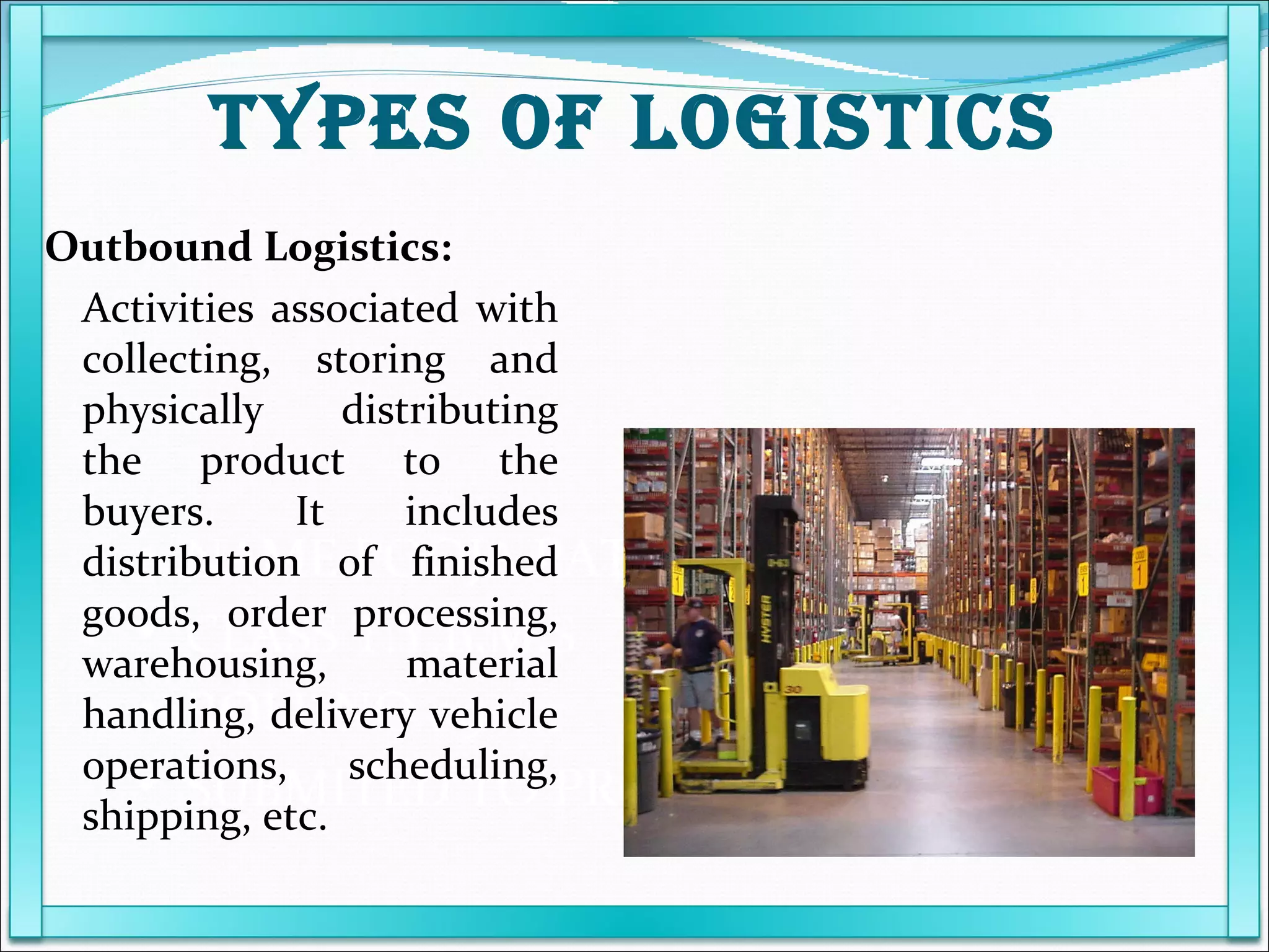 NAME POOJA PATEL  CLASS T.Y.B.M.S ROLL NO 09 SUBMITED TO PROF KARUNANIDHI Outbound Logistics: Activities associated with collecting, storing and physically distributing the product to the buyers. It includes distribution of finished goods, order processing, warehousing, material handling, delivery vehicle operations, scheduling, shipping, etc. TYPES OF LOGISTICS 