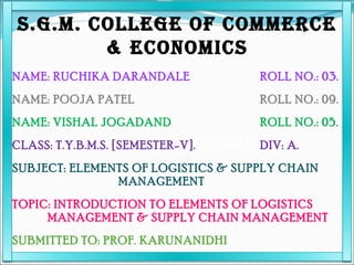[object Object],[object Object],[object Object],[object Object],S.G.M. COLLEGE OF COMMERCE & ECONOMICS NAME: RUCHIKA DARANDALE ROLL NO.: 03. NAME: POOJA PATEL ROLL NO.: 09. NAME: VISHAL JOGADAND ROLL NO.: 05. CLASS: T.Y.B.M.S. [SEMESTER-V]. DIV: A. SUBJECT: ELEMENTS OF LOGISTICS & SUPPLY CHAIN MANAGEMENT TOPIC: INTRODUCTION TO ELEMENTS OF LOGISTICS MANAGEMENT & SUPPLY CHAIN MANAGEMENT SUBMITTED TO: PROF. KARUNANIDHI 