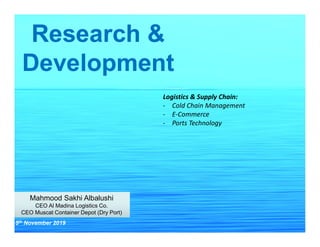 Research &
Development
Mahmood Sakhi Albalushi
CEO Al Madina Logistics Co.
CEO Muscat Container Depot (Dry Port)
Mahmood Sakhi Albalushi
CEO Al Madina Logistics Co.
CEO Muscat Container Depot (Dry Port)
5th November 2019
Logistics & Supply Chain:
- Cold Chain Management
- E-Commerce
- Ports Technology
 