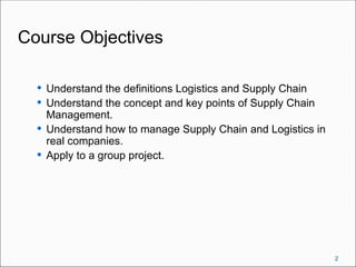 Course Objectives
 Understand the definitions Logistics and Supply Chain
 Understand the concept and key points of Supply Chain
Management.
 Understand how to manage Supply Chain and Logistics in
real companies.
 Apply to a group project.
2
 