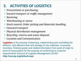 3. ACTIVITIES OF LOGISTICS
21
 Procurement or purchasing.
 Inward transport or traffic management
 Receiving
 Warehousing or stores
 Stock control, Order picking and Materials handling.
 Outward transport
 Physical distribution management
 Recycling, returns and waste disposal
 Location and Communication
Logistics is the process of planning, implementing and controlling the
efficient, cost-effective flow and storage of raw materials, in-process
inventory, finished goods and related information from point of origin to
point of consumption for the purpose of conforming to customer
requirements (Council of Logistics Management (CLM) -
http://cscmp.org/default.asp)
 