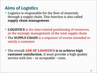 Aims of Logistics
 Logistics is responsible for the ﬂow of materials
through a supply chain. This function is also called
supply chain management.
 LOGISTICS is the time-related positioning of resources,
or the strategic manage­
ment of the total supply-chain
 The SUPPLY-CHAIN is a sequence of events intended to
satisfy a customer.
 The overall AIM OF LOGISTICS is to achieve high
customer satisfaction. It must provide a high quality
service with low – or acceptable – costs.
26
 