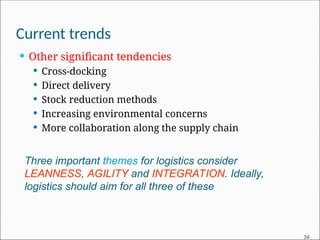 Current trends
 Other significant tendencies
 Cross-docking
 Direct delivery
 Stock reduction methods
 Increasing environmental concerns
 More collaboration along the supply chain
Three important themes for logistics consider
LEANNESS, AGILITY and INTEGRATION. Ideally,
logistics should aim for all three of these
34
 