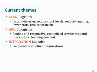 Current themes
 LEAN Logistics
 faster deliveries, reduce stock levels, reduce handling,
lower costs, reduce waste etc.
 AGILE Logistics
 flexible and responsive, customized service, respond
quickly to a changing demand.
 INTEGRATION Logistics
 co-operate with other organizations
35
 