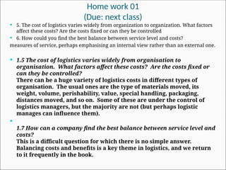 Home work 01
(Due: next class)
 5. The cost of logistics varies widely from organization to organization. What factors
affect these costs? Are the costs fixed or can they be controlled
 6. How could you find the best balance between service level and costs?
measures of service, perhaps emphasising an internal view rather than an external one.
 1.5 The cost of logistics varies widely from organisation to
organisation. What factors affect these costs? Are the costs fixed or
can they be controlled?
There can be a huge variety of logistics costs in different types of
organisation. The usual ones are the type of materials moved, its
weight, volume, perishability, value, special handling, packaging,
distances moved, and so on. Some of these are under the control of
logistics managers, but the majority are not (but perhaps logistic
manages can influence them).

1.7 How can a company find the best balance between service level and
costs?
This is a difficult question for which there is no simple answer.
Balancing costs and benefits is a key theme in logistics, and we return
to it frequently in the book.
 