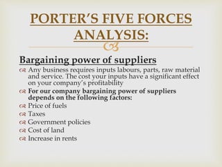 
PORTER’S FIVE FORCES
ANALYSIS:
Bargaining power of suppliers
 Any business requires inputs labours, parts, raw material
and service. The cost your inputs have a significant effect
on your company’s profitability
 For our company bargaining power of suppliers
depends on the following factors:
 Price of fuels
 Taxes
 Government policies
 Cost of land
 Increase in rents
 