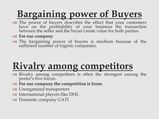 Bargaining power of Buyers
 The power of buyers describes the effect that your customers
have on the profitability of your business the transaction
between the seller and the buyer create value for both parties.
 For our company
 The bargaining power of buyers is medium because of the
sufficient number of logistic companies.
Rivalry among competitors
 Rivalry among competitors is often the strongest among the
porter’s five forces.
 For our company the competition is from:
 Unorganized transporters
 International players like DHL
 Domestic company GATI
 