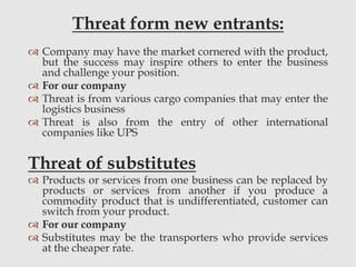 Threat form new entrants:
 Company may have the market cornered with the product,
but the success may inspire others to enter the business
and challenge your position.
 For our company
 Threat is from various cargo companies that may enter the
logistics business
 Threat is also from the entry of other international
companies like UPS
Threat of substitutes
 Products or services from one business can be replaced by
products or services from another if you produce a
commodity product that is undifferentiated, customer can
switch from your product.
 For our company
 Substitutes may be the transporters who provide services
at the cheaper rate.
 