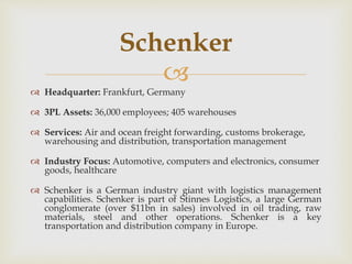 
 Headquarter: Frankfurt, Germany
 3PL Assets: 36,000 employees; 405 warehouses
 Services: Air and ocean freight forwarding, customs brokerage,
warehousing and distribution, transportation management
 Industry Focus: Automotive, computers and electronics, consumer
goods, healthcare
 Schenker is a German industry giant with logistics management
capabilities. Schenker is part of Stinnes Logistics, a large German
conglomerate (over $11bn in sales) involved in oil trading, raw
materials, steel and other operations. Schenker is a key
transportation and distribution company in Europe.
Schenker
 
