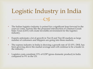 
• The Indian logistics industry is poised for a significant leap forward in the
years to come. Factors like the proposed introduction of common Goods
Sales Taxes (GST) will create favorable environment for the logistics
industry.
• Experts anticipate a lot of growth in Tier-II and Tier-III markets as large
number of customers and shippers are going into these markets.
• The express industry in India is showing a growth rate of 12-15%. DHL has
been growing above the market average and will continue to be a leader in
the industry.
• Logistics costs constitute 13% of GDP (gross domestic product) in India
compared to 9% in the US.
Logistic Industry in India
 